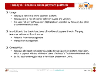 Mobile & Internet
Innovation Arbitrage 140 | 284
© Copyrights 2009. All rights reserved. www.plus8star.com
Tenpay is Tencent’s online payment platform
Usage
Tenpay is Tencent‘s online payment platform.
Tenpay plays a role of escrow between buyers and vendors.
It is used not only in Paipai.com (C2C platform operated by Tencent), but other
e-commerce sites as well.
In addition to the basic functions of traditional payment tools, Tenpay
features advanced functions as:
Personal finance management
Transaction management
Competition
Tenpay‘s strongest competitor is Alibaba Group‘s payment system Alipay.com,
which is popular with the millions of users of Alibaba‘s Taobao e-commerce site.
So far, eBay and Paypal have a very weak presence in China.
 