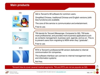 Mobile & Internet
Innovation Arbitrage 142 | 284
© Copyrights 2009. All rights reserved. www.plus8star.com
Main products
QQ
TM
RTX
QQ is Tencent‘s IM software for common users.
Simplified Chinese, traditional Chinese and English versions (with
less functions) are available.
The core of this service is communication and entertainment.
Free to use.
TM stands for Tencent Messenger. Compared to QQ, TM looks
more professional, and provides more business applications such
as contacts management, business card, agenda, and so on. This is
to prevent users from migrating to MSN when they ―graduate‖.
Free to use.
RTX is Tencent‘s professional IM version dedicated to internal
communication for companies.
The software interface can connect to internal management tools
and information systems
Not free.
Tencent tries to cover several market segments. TM and RTX are not as popular as QQ.
 