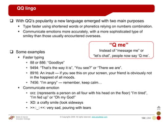 Mobile & Internet
Innovation Arbitrage 144 | 284
© Copyrights 2009. All rights reserved. www.plus8star.com
QQ lingo
With QQ‘s popularity a new language emerged with two main purposes
Type faster using shortened words or phonetics relying on numbers combination.
Communicate emotions more accurately, with a more sophisticated type of
smiley than those usually encountered overseas.
Some examples
Faster typing
• 88 or 886: ―Goodbye‖
• 9494: ―That‘s the way it is‖, ―You see?‖ or ―There we are‖.
• 8916: An insult — if you see this on your screen, your friend is obviously not
in the happiest of all moods.
• 7456: ―I‘m angry‖ — remember, keep calm…
Communicate emotion
• orz: (represents a person on all four with his head on the floor) ―I‘m tired‖,
―I‘m fed up‖ or ―Oh my God!‖
• XD: a crafty smile (look sideways
• >>::_::<<: very sad, pouring with tears
“Q me”
Instead of ―message me‖ or
―let‘s chat‖, people now say ‗Q me‘.
 