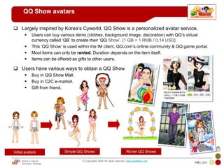 Mobile & Internet
Innovation Arbitrage 146 | 284
© Copyrights 2009. All rights reserved. www.plus8star.com
QQ Show avatars
Largely inspired by Korea‘s Cyworld, QQ Show is a personalized avatar service.
Users can buy various items (clothes, background image, decoration) with QQ‘s virtual
currency called ‗QB‘ to create their ‗QQ Show‘. [1 QB = 1 RMB / 0.14 USD]
This ‗QQ Show‘ is used within the IM client, QQ.com‘s online community & QQ game portal.
Most items can only be rented. Duration depends on the item itself.
Items can be offered as gifts to other users.
Users have various ways to obtain a QQ Show
Buy in QQ Show Mall.
Buy in C2C e-market.
Gift from friend.
Initial avatars Simple QQ Shows Richer QQ Shows
 