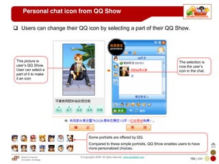 Mobile & Internet
Innovation Arbitrage 150 | 284
© Copyrights 2009. All rights reserved. www.plus8star.com
Personal chat icon from QQ Show
Users can change their QQ icon by selecting a part of their QQ Show.
The selection is
now the user‘s
icon in the chat.
This picture is
user‘s QQ Show.
User can select a
part of it to make
it an icon
Some portraits are offered by QQ.
Compared to these simple portraits, QQ Show enables users to have
more personalized choices.
 