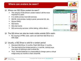 Mobile & Internet
Innovation Arbitrage 151 | 284
© Copyrights 2009. All rights reserved. www.plus8star.com
Where can avatars be seen?
Where can QQ Show avatars be seen?
The ubiquity of QQ Show‘s avatar makes it all the more
important to users.
It is visible across most QQ services.
QQ IM: chat window, buddy‘s panel, personal info, etc.
Qzone (SNS)
QQ Game
QQ chat rooms
QQ community services: online dating, online album…
The QQ show can also be made visible outside QQ‘s realm
By copying a HTML code, users can add their QQ Show to a
web page.
Usually, a QQ Show is valid for a certain period
Standard QQ Show: 6 months; Flash QQ Show: 2 months.
The idea behind the limited period is: in real life, nobody buys
one piece of clothing to last a whole life.
Thus, Tencent believes it is reasonable to charge users a virtual
image every six months in their virtual life.
 
