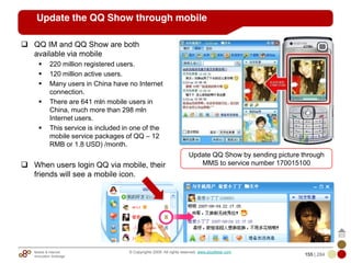 Mobile & Internet
Innovation Arbitrage 155 | 284
© Copyrights 2009. All rights reserved. www.plus8star.com
Update the QQ Show through mobile
QQ IM and QQ Show are both
available via mobile
220 million registered users.
120 million active users.
Many users in China have no Internet
connection.
There are 641 mln mobile users in
China, much more than 298 mln
Internet users.
This service is included in one of the
mobile service packages of QQ – 12
RMB or 1.8 USD) /month.
When users login QQ via mobile, their
friends will see a mobile icon.
Update QQ Show by sending picture through
MMS to service number 170015100
 
