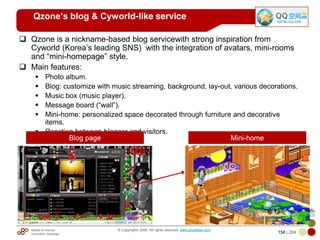 Mobile & Internet
Innovation Arbitrage 158 | 284
© Copyrights 2009. All rights reserved. www.plus8star.com
Qzone’s blog & Cyworld-like service
Qzone is a nickname-based blog servicewith strong inspiration from
Cyworld (Korea‘s leading SNS) with the integration of avatars, mini-rooms
and ―mini-homepage‖ style.
Main features:
Photo album.
Blog: customize with music streaming, background, lay-out, various decorations.
Music box (music player).
Message board (―wall‖).
Mini-home: personalized space decorated through furniture and decorative
items.
Reaction between blogger and visitors.
Blog page Mini-home
 