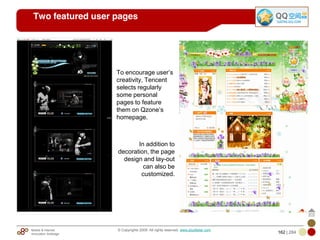 Mobile & Internet
Innovation Arbitrage 162 | 284
© Copyrights 2009. All rights reserved. www.plus8star.com
Two featured user pages
To encourage user‘s
creativity, Tencent
selects regularly
some personal
pages to feature
them on Qzone‘s
homepage.
In addition to
decoration, the page
design and lay-out
can also be
customized.
 