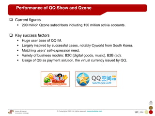 Mobile & Internet
Innovation Arbitrage 167 | 284
© Copyrights 2009. All rights reserved. www.plus8star.com
Performance of QQ Show and Qzone
Current figures
200 million Qzone subscribers including 150 million active accounts.
Key success factors
Huge user base of QQ IM.
Largely inspired by successful cases, notably Cyworld from South Korea.
Matching users‘ self-expression need.
Variety of business models: B2C (digital goods, music), B2B (ad).
Usage of QB as payment solution, the virtual currency issued by QQ.
 