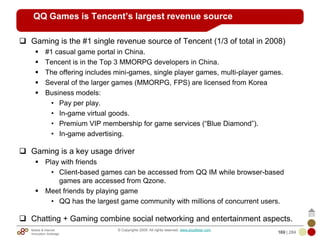 Mobile & Internet
Innovation Arbitrage 169 | 284
© Copyrights 2009. All rights reserved. www.plus8star.com
QQ Games is Tencent’s largest revenue source
Gaming is the #1 single revenue source of Tencent (1/3 of total in 2008)
#1 casual game portal in China.
Tencent is in the Top 3 MMORPG developers in China.
The offering includes mini-games, single player games, multi-player games.
Several of the larger games (MMORPG, FPS) are licensed from Korea
Business models:
• Pay per play.
• In-game virtual goods.
• Premium VIP membership for game services (―Blue Diamond‖).
• In-game advertising.
Gaming is a key usage driver
Play with friends
• Client-based games can be accessed from QQ IM while browser-based
games are accessed from Qzone.
Meet friends by playing game
• QQ has the largest game community with millions of concurrent users.
Chatting + Gaming combine social networking and entertainment aspects.
 