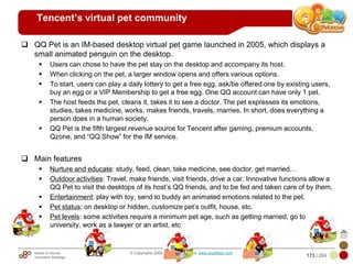 Mobile & Internet
Innovation Arbitrage 173 | 284
© Copyrights 2009. All rights reserved. www.plus8star.com
Tencent’s virtual pet community
QQ Pet is an IM-based desktop virtual pet game launched in 2005, which displays a
small animated penguin on the desktop.
Users can chose to have the pet stay on the desktop and accompany its host.
When clicking on the pet, a larger window opens and offers various options.
To start, users can play a daily lottery to get a free egg, ask/be offered one by existing users,
buy an egg or a VIP Membership to get a free egg. One QQ account can have only 1 pet.
The host feeds the pet, cleans it, takes it to see a doctor. The pet expresses its emotions,
studies, takes medicine, works, makes friends, travels, marries. In short, does everything a
person does in a human society.
QQ Pet is the fifth largest revenue source for Tencent after gaming, premium accounts,
Qzone, and ―QQ Show‖ for the IM service.
Main features
Nurture and educate: study, feed, clean, take medicine, see doctor, get married…
Outdoor activities: Travel, make friends, visit friends, drive a car. Innovative functions allow a
QQ Pet to visit the desktops of its host‘s QQ friends, and to be fed and taken care of by them.
Entertainment: play with toy, send to buddy an animated emotions related to the pet.
Pet status: on desktop or hidden, customize pet‘s outfit, house, etc.
Pet levels: some activities require a minimum pet age, such as getting married, go to
university, work as a lawyer or an artist, etc
 