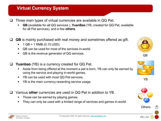 Mobile & Internet
Innovation Arbitrage 175 | 284
© Copyrights 2009. All rights reserved. www.plus8star.com
Virtual Currency System
Three main types of virtual currencies are available in QQ Pet.
QB (available for all QQ services ), YuanBao (YB, created for QQ Pet, available
for all Pet services), and a few others.
QB is mainly purchased with real money and sometimes offered as gift.
1 QB = 1 RMB (0.15 USD)
QB can be used for most of the services in-world.
QB is the revenue generator of QQ services.
Yuanbao (YB) is a currency created for QQ Pet.
Aside from being offered at the moment a pet is born, YB can only be earned by
using the service and playing in-world games.
YB can be used with most QQ Pet services.
YB is the main currency rewarding service usage.
Various other currencies are used in QQ Pet in addition to YB.
Those can be earned by playing games.
They can only be used with a limited range of services and games in-world.
QB
YB
Others
 