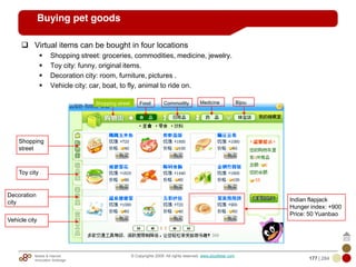 Mobile & Internet
Innovation Arbitrage 177 | 284
© Copyrights 2009. All rights reserved. www.plus8star.com
Buying pet goods
Virtual items can be bought in four locations
Shopping street: groceries, commodities, medicine, jewelry.
Toy city: funny, original items.
Decoration city: room, furniture, pictures .
Vehicle city: car, boat, to fly, animal to ride on.
Shopping
street
Toy city
Decoration
city
Vehicle city
Shopping street Food Commodity Medicine Bijou
Indian flapjack
Hunger index: +900
Price: 50 Yuanbao
 