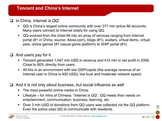 Mobile & Internet
Innovation Arbitrage 18 | 284
© Copyrights 2009. All rights reserved. www.plus8star.com
Tencent and China’s Internet
In China, Internet is QQ
QQ is China‘s largest online community with over 377 mln active IM accounts.
Many users connect to Internet solely for using QQ.
QQ evolved from the initial IM into an array of services ranging from Internet
portal (#1 in China, source: Alexa.com), blogs (#1), avatars, virtual items, virtual
pets, online games (#1 casual game platform) to WAP portal (#1).
And users pay for it
Tencent generated 1,047 mln USD in revenue and 412 mln in net profit in 2008.
Close to 90% directly from users.
All this in an environment with low GDP/capita (the average revenue of an
Internet user in China is 400 USD), low trust and moderate network speed.
And it is not only about business, but social influence as well
The most powerful online media in China.
Lifestyle – for mlns of Chinese, ―Internet is QQ‖. QQ meets their needs on
entertainment, communication, business, learning, etc.
Over 3 mln USD of donations from QQ users was collected via the QQ platform.
Even the police uses QQ to communicate with residents.
 