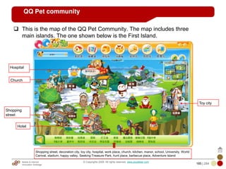 Mobile & Internet
Innovation Arbitrage 185 | 284
© Copyrights 2009. All rights reserved. www.plus8star.com
QQ Pet community
This is the map of the QQ Pet Community. The map includes three
main islands. The one shown below is the First Island.
1
2
3
Church
Shopping
street
Hotel
Hospital
Toy city
Shopping street, decoration city, toy city, hospital, work place, church, kitchen, manor, school, University, World
Canival, stadium, happy valley, Seeking Treasure Park, hunt place, barbecue place, Adventure Island
 
