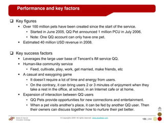 Mobile & Internet
Innovation Arbitrage 186 | 284
© Copyrights 2009. All rights reserved. www.plus8star.com
Performance and key factors
Key figures
Over 100 million pets have been created since the start of the service.
• Started in June 2005, QQ Pet announced 1 million PCU in July 2006.
• Note: One QQ account can only have one pet.
Estimated 40 million USD revenue in 2008.
Key success factors
Leverages the large user base of Tencent‘s IM service QQ.
Human-like community service
• Feed, cultivate, play, work, get married, make friends, etc
A casual and easygoing game
• It doesn‘t require a lot of time and energy from users.
• On the contrary, it can bring users 2 or 3 minutes of enjoyment when they
take a rest in the office, at school, in an Internet cafe or at home.
Expansion of interaction between QQ users
• QQ Pets provide opportunities for new connections and entertainment.
• When a pet visits another‘s place, it can be fed by another QQ user. Then
their owners can discuss together how to nurture their pet better.
 
