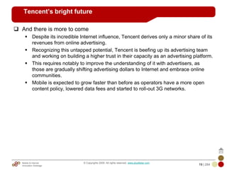 Mobile & Internet
Innovation Arbitrage 19 | 284
© Copyrights 2009. All rights reserved. www.plus8star.com
Tencent’s bright future
And there is more to come
Despite its incredible Internet influence, Tencent derives only a minor share of its
revenues from online advertising.
Recognizing this untapped potential, Tencent is beefing up its advertising team
and working on building a higher trust in their capacity as an advertising platform.
This requires notably to improve the understanding of it with advertisers, as
those are gradually shifting advertising dollars to Internet and embrace online
communities.
Mobile is expected to grow faster than before as operators have a more open
content policy, lowered data fees and started to roll-out 3G networks.
 