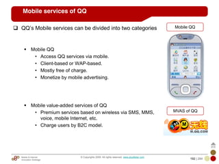 Mobile & Internet
Innovation Arbitrage 192 | 284
© Copyrights 2009. All rights reserved. www.plus8star.com
Mobile services of QQ
QQ‘s Mobile services can be divided into two categories
Mobile QQ
• Access QQ services via mobile.
• Client-based or WAP-based.
• Mostly free of charge.
• Monetize by mobile advertising.
Mobile value-added services of QQ
• Premium services based on wireless via SMS, MMS,
voice, mobile Internet, etc.
• Charge users by B2C model.
MVAS of QQ
Mobile QQ
 