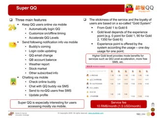 Mobile & Internet
Innovation Arbitrage 193 | 284
© Copyrights 2009. All rights reserved. www.plus8star.com
Super QQ
Three main features
Keep QQ users online via mobile
• Automatically login QQ
• Customize on/offline timing
• Accelerate QQ Levels
Send following notification info via mobile
• Buddy‘s coming
• Login code updating
• QQ email change
• QB account balance
• Weather report
• Stock market
• Other subscribed info
Chatting via mobile
• Check online buddy
• Chat with QQ buddy via SMS
• Send to no-QQ users free SMS
• Update profile
The stickiness of the service and the loyalty of
users are based on a so-called ―Gold System‖
From Gold 1 to Gold 6
Gold level depends of the experience
point (e.g. 0 point for Gold 1, 90 for Gold
2, 1350 for Gold 6)
Experience point is offered by the
system according the usage – one day
usage for one point;
Service fee
10 RMB/month (1.5 USD/month)
Higher Gold level provides mode benefits for
services such as QQ Level acceleration, more free
SMS, etc.
Super QQ is especially interesting for users
accessing mostly via mobile.
 
