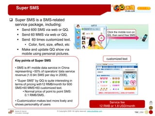 Mobile & Internet
Innovation Arbitrage 194 | 284
© Copyrights 2009. All rights reserved. www.plus8star.com
Super SMS
Super SMS is a SMS-related
service package, including:
Send 600 SMS via web or QQ.
Send 60 MMS via web or QQ.
Send 60 times customized text.
• Color, font, size, effect, etc
Make and update QQ show via
mobile using personal pictures.
Click the mobile icon on
QQ, then send free SMS
customized text
Service fee
12 RMB or 1.8 USD/month
Key points of Super SMS
• SMS is #1 mobile data service in China
representing ~50% of operators‘ data service
revenue (1.6 bln SMS per day in 2008).
• ―Super SMS‖ by QQ is quite interesting in
terms of pricing with12 RMB/month for 600
SMS+60 MMS+60 customized text.
• Normal price of point to point SMS:
0.1 RMB/SMS.
• Customization makes text more lively and
shows personality of users
 