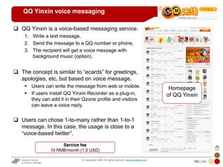 Mobile & Internet
Innovation Arbitrage 195 | 284
© Copyrights 2009. All rights reserved. www.plus8star.com
QQ Yinxin voice messaging
QQ Yinxin is a voice-based messaging service.
1. Write a text message,
2. Send the message to a QQ number or phone,
3. The recipient will get a voice message with
background music (option).
The concept is similar to ―ecards‖ for greetings,
apologies, etc, but based on voice message.
Users can write the message from web or mobile.
If users install QQ Yinxin Recorder as a plug-in,
they can add it in their Qzone profile and visitors
can leave a voice reply.
Users can chose 1-to-many rather than 1-to-1
message. In this case, the usage is close to a
―voice-based twitter‖.
Homepage
of QQ Yinxin
Service fee
10 RMB/month (1.5 USD)
 