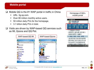 Mobile & Internet
Innovation Arbitrage 199 | 284
© Copyrights 2009. All rights reserved. www.plus8star.com
Mobile portal
Mobile QQ is the #1 WAP portal in traffic in China
URL: 3g.qq.com.
Over 80 million monthly active users.
50 million daily PVs for the homepage.
3.1 billion daily PVs in total.
Visits are driven by WAP-based QQ services such
as IM, Qzone and QQ Pet.
Homepage of QQ‘s
mobile portal
WAP-based QQ IM WAP-based Qzone
 
