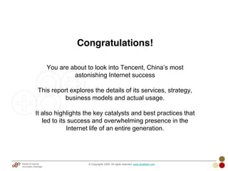 Congratulations!
You are about to look into Tencent, China‘s most
astonishing Internet success
This report explores the details of its services, strategy,
business models and actual usage.
It also highlights the key catalysts and best practices that
led to its success and overwhelming presence in the
Internet life of an entire generation.
© Copyrights 2009. All rights reserved. www.plus8star.comMobile & Internet
Innovation Arbitrage
 