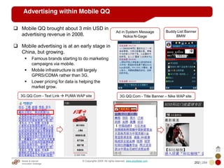 Mobile & Internet
Innovation Arbitrage 202 | 284
© Copyrights 2009. All rights reserved. www.plus8star.com
Advertising within Mobile QQ
Mobile QQ brought about 3 mln USD in
advertising revenue in 2008.
Mobile advertising is at an early stage in
China, but growing.
Famous brands starting to do marketing
campaigns via mobile.
Mobile infrastructure is still largely
GPRS/CDMA rather than 3G.
Lower pricing for data is helping the
market grow.
3G.QQ.Com - Text Link PUMA WAP site 3G.QQ.Com - Title Banner – Nike WAP site
Buddy List Banner
BMW
Ad in System Message
Nokia N-Gage
 