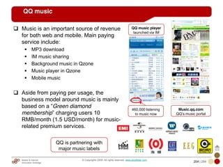 Mobile & Internet
Innovation Arbitrage 204 | 284
© Copyrights 2009. All rights reserved. www.plus8star.com
QQ music
Music is an important source of revenue
for both web and mobile. Main paying
service include:
MP3 download
IM music sharing
Background music in Qzone
Music player in Qzone
Mobile music
Aside from paying per usage, the
business model around music is mainly
based on a ―Green diamond
membership‖ charging users 10
RMB/month (1.5 USD/month) for music-
related premium services.
QQ is partnering with
major music labels
Music.qq.com
QQ‘s music portal
460,000 listening
to music now
QQ music player
launched via IM
 