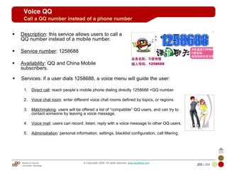 Mobile & Internet
Innovation Arbitrage 205 | 284
© Copyrights 2009. All rights reserved. www.plus8star.com
Services: if a user dials 1258688, a voice menu will guide the user:
1. Direct call: reach people‘s mobile phone dialing directly 1258688 +QQ number
2. Voice chat room: enter different voice chat rooms defined by topics, or regions
3. Matchmaking: users will be offered a list of ―compatible‖ QQ users, and can try to
contact someone by leaving a voice message.
4. Voice mail: users can record, listen, reply with a voice message to other QQ users.
5. Administration: personal information, settings, blacklist configuration, call filtering.
Description: this service allows users to call a
QQ number instead of a mobile number.
Service number: 1258688
Availability: QQ and China Mobile
subscribers.
Voice QQ
Call a QQ number instead of a phone number
 