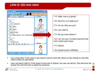 Mobile & Internet
Innovation Arbitrage 207 | 284
© Copyrights 2009. All rights reserved. www.plus8star.com
Little Q: QQ chat robot
It is a chat robot. In the case a user doesn‘t want to chat with others or has nobody to chat with,
Little Q offers an alternative.
User can teach Little Q. If she doesn‘t know who is Zidane, the user can tell her. She will know the
answer the next time she is asked by someone.
平和: Hello, how is it going?
小Q: Very fine. Is it really you?
平和: It‘s me. Who are you?
小Q: I am Little Q.
平和: Do you know Zidane?
小Q: I am not sure. It‘s been long time that
I don‘t watch sport news.
平和: Zidane.
小Q: A great soccer midfielder.
 