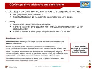 Mobile & Internet
Innovation Arbitrage 212 | 284
© Copyrights 2009. All rights reserved. www.plus8star.com
QQ Groups drive stickiness and socialization
QQ Group is one of the most important services contributing to QQ‘s stickiness.
One group means one social network.
It is difficult to abandon QQ for a user who has joined several active groups.
Pricing
General group creation and membership is free.
In order to expand the group population from 100 to 200, the group should pay 1 QB per
additional member.
In order to maintain a ―super group‖, the group should pay 1 QB per day.
Group Number: 38823257
Brief introduction: a new QQ group for people to practice their colloquialism English by using
QQ's Multi-voice function.
Welcome new friends! Free talk is the best way to improve your oral English skill.
In order to maintain a comfortable conversation environment, the creator needs to set some rules.
Politics & sex (maybe I'll append more later if necessary) are prohibited topics in the group.
Important Information: applicant shall has an intermediate or above English level (at least CET6 with
oral passed). We will arrange an examination for you to classify your English standard.
We only welcome mature members, thus the person under 25 years old with less than 2 years
working experience is not allowed to join the group.
A group member
recruiting ad placed in
English learning
channel of Sohu.com
 