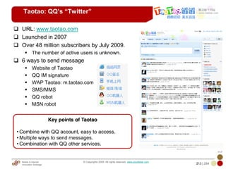 Mobile & Internet
Innovation Arbitrage 213 | 284
© Copyrights 2009. All rights reserved. www.plus8star.com
Taotao: QQ’s “Twitter”
URL: www.taotao.com
Launched in 2007
Over 48 million subscribers by July 2009.
The number of active users is unknown.
6 ways to send message
Website of Taotao
QQ IM signature
WAP Taotao: m.taotao.com
SMS/MMS
QQ robot
MSN robot
Key points of Taotao
• Combine with QQ account, easy to access.
• Multiple ways to send messages.
• Combination with QQ other services.
 