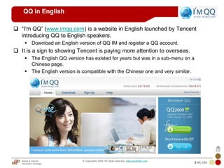 Mobile & Internet
Innovation Arbitrage 214 | 284
© Copyrights 2009. All rights reserved. www.plus8star.com
QQ in English
―I'm QQ‖ (www.imqq.com) is a website in English launched by Tencent
introducing QQ to English speakers.
Download an English version of QQ IM and register a QQ account.
It is a sign to showing Tencent is paying more attention to overseas.
The English QQ version has existed for years but was in a sub-menu on a
Chinese page.
The English version is compatible with the Chinese one and very similar.
 