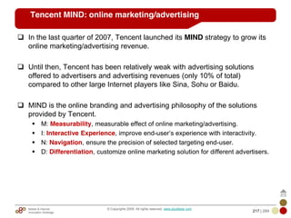 Mobile & Internet
Innovation Arbitrage 217 | 284
© Copyrights 2009. All rights reserved. www.plus8star.com
Tencent MIND: online marketing/advertising
In the last quarter of 2007, Tencent launched its MIND strategy to grow its
online marketing/advertising revenue.
Until then, Tencent has been relatively weak with advertising solutions
offered to advertisers and advertising revenues (only 10% of total)
compared to other large Internet players like Sina, Sohu or Baidu.
MIND is the online branding and advertising philosophy of the solutions
provided by Tencent.
M: Measurability, measurable effect of online marketing/advertising.
I: Interactive Experience, improve end-user‘s experience with interactivity.
N: Navigation, ensure the precision of selected targeting end-user.
D: Differentiation, customize online marketing solution for different advertisers.
 