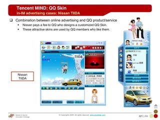 Mobile & Internet
Innovation Arbitrage 221 | 284
© Copyrights 2009. All rights reserved. www.plus8star.com
Tencent MIND: QQ Skin
Combination between online advertising and QQ product/service
Nissan pays a fee to QQ who designs a customized QQ Skin.
These attractive skins are used by QQ members who like them.
Nissan
TIIDA
in-IM advertising cases: Nissan TIIDA
 
