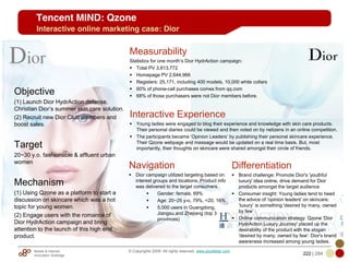 Mobile & Internet
Innovation Arbitrage 222 | 284
© Copyrights 2009. All rights reserved. www.plus8star.com
Tencent MIND: Qzone
Interactive online marketing case: Dior
Measurability
Statistics for one month‘s Dior HydrAction campaign:
Total PV 3,813,772
Homepage PV 2,644,966
Registers: 25,171, including 400 models, 10,000 white collars
60% of phone-call purchases comes from qq.com
68% of those purchasers were not Dior members before.
Interactive Experience
Young ladies were engaged to blog their experience and knowledge with skin care products.
Their personal diaries could be viewed and then voted on by netizens in an online competition.
The participants became ‗Opinion Leaders‘ by publishing their personal skincare experience.
Their Qzone webpage and message would be updated on a real time basis. But, most
importantly, their thoughts on skincare were shared amongst their circle of friends.
Objective
(1) Launch Dior HydrAction defense,
Christian Dior‘s summer skin care solution.
(2) Recruit new Dior Club members and
boost sales.
Target
20~30 y.o. fashionable & affluent urban
women
Mechanism
(1) Using Qzone as a platform to start a
discussion on skincare which was a hot
topic for young women.
(2) Engage users with the romance of
Dior HydrAction campaign and bring
attention to the launch of this high end
product.
Navigation
Dior campaign utilized targeting based on
interest groups and locations. Product info
was delivered to the target consumers.
Gender: female, 69%
Age: 20~25 y-o, 79%, <20, 16%
5,000 users in Guangdong,
Jiangsu,and Zhejiang (top 3
provinces)
Differentiation
Brand challenge: Promote Dior's 'youthful
luxury' idea online, drive demand for Dior
products amongst the target audience
Consumer insight: Young ladies tend to heed
the advice of 'opinion leaders' on skincare;
‗luxury‘ is something 'desired by many, owned
by few‘
Online communication strategy: Qzone 'Dior
HydrAction Luxury Journey' placed up the
desirability of the product with the slogan
'desired by many, owned by few'. Dior's brand
awareness increased among young ladies.
 