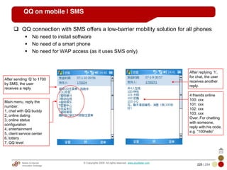 Mobile & Internet
Innovation Arbitrage 226 | 284
© Copyrights 2009. All rights reserved. www.plus8star.com
QQ on mobile | SMS
QQ connection with SMS offers a low-barrier mobility solution for all phones
No need to install software
No need of a smart phone
No need for WAP access (as it uses SMS only)
After sending ‗Q‘ to 1700
by SMS, the user
receives a reply
Main menu, reply the
number:
1, chat with QQ buddy
2, online dating
3, online status
configuration
4, entertainment
5, client service center
6, lottery
7, QQ level
After replying ‗1‘,
for chat, the user
receives another
reply.
4 friends online
100: xxx
101: xxx
102: xxx
103: xxx
Over. For chatting
with someone,
reply with his code,
e.g. ―100hello‖
 