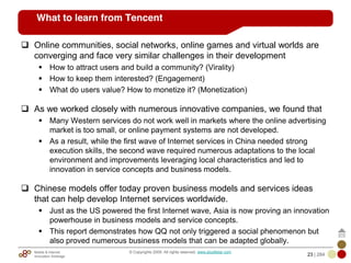Mobile & Internet
Innovation Arbitrage 23 | 284
© Copyrights 2009. All rights reserved. www.plus8star.com
What to learn from Tencent
Online communities, social networks, online games and virtual worlds are
converging and face very similar challenges in their development
How to attract users and build a community? (Virality)
How to keep them interested? (Engagement)
What do users value? How to monetize it? (Monetization)
As we worked closely with numerous innovative companies, we found that
Many Western services do not work well in markets where the online advertising
market is too small, or online payment systems are not developed.
As a result, while the first wave of Internet services in China needed strong
execution skills, the second wave required numerous adaptations to the local
environment and improvements leveraging local characteristics and led to
innovation in service concepts and business models.
Chinese models offer today proven business models and services ideas
that can help develop Internet services worldwide.
Just as the US powered the first Internet wave, Asia is now proving an innovation
powerhouse in business models and service concepts.
This report demonstrates how QQ not only triggered a social phenomenon but
also proved numerous business models that can be adapted globally.
 
