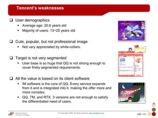 Mobile & Internet
Innovation Arbitrage 238 | 284
© Copyrights 2009. All rights reserved. www.plus8star.com
Tencent’s weaknesses
User demographics
Average age: 20.6 years old
Majority of users: 13~25 years old
Cute, popular, but not professional image
Not very appreciated by white-collars.
Target is not very segmented
User base is so huge that QQ is not strong enough to
cover finely segmented requirements.
All the value is based on its client software
IM software is the core of QQ. Every service expands
from it and is integrated into it, making the offer more and
more complex.
QQ, TM, and RTX, 3 versions are not enough to satisfy
the differentiated need of users.
 