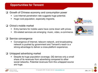 Mobile & Internet
Innovation Arbitrage 239 | 284
© Copyrights 2009. All rights reserved. www.plus8star.com
Opportunities for Tencent
Growth of Chinese economy and consumption power
Low Internet penetration rate suggests huge potential.
Huge rural population, especially migrants.
China‘s mobile market
Entry barriers for mobile users have come down with prices.
3G-related services are emerging: music, video, e-commerce.
Service convergence
Convergence of Internet, telecom network, and broadcasting
network is pushed by government and Tencent‘s reach is a
strong advantage to deliver a cross-platform experience.
Untapped advertising market
Despite its huge population coverage, QQ derives only a small
share of its revenues from advertising compared to other
social networks. Potential revenues from this untapped source
are huge.
 