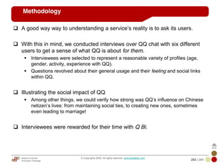 Mobile & Internet
Innovation Arbitrage 242 | 284
© Copyrights 2009. All rights reserved. www.plus8star.com
Methodology
A good way way to understanding a service‘s reality is to ask its users.
With this in mind, we conducted interviews over QQ chat with six different
users to get a sense of what QQ is about for them.
Interviewees were selected to represent a reasonable variety of profiles (age,
gender, activity, experience with QQ).
Questions revolved about their general usage and their feeling and social links
within QQ.
Illustrating the social impact of QQ
Among other things, we could verify how strong was QQ‘s influence on Chinese
netizen‘s lives: from maintaining social ties, to creating new ones, sometimes
even leading to marriage!
Interviewees were rewarded for their time with Q Bi.
 