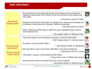 Mobile & Internet
Innovation Arbitrage 244 | 284
© Copyrights 2009. All rights reserved. www.plus8star.com
User interviews
Why did you
register to QQ?
More convenient to communicate with friends. Some functions are very entertaining. I
registered 3 QQ accounts. one for friends, one for work, the other one for people I just
know online.
--- Pang Yanwei, male, 25, IT admin
Almost all my friends have QQ number. So I registered one. Just like when everybody has
a cell phone, I have to have one. Otherwise, it will be not convenient.
--- Gao Hong, female, 30, Cashier
When I wanted to buy DVD movies on eBay from a girl, I registered to QQ in order to
communicate with her.
--- Gao Xingwei, female, 37, Restaurant owner
How about your
contacts list?
Do you know all
of them offline?
I have 108 contacts in my list and below to 8 groups, I know 55 of them offline.
--- Chen Tingting, female, 21, University student
45 contacts. I know 40 of them offline.
--- Tang Juanjuan, female, 21, Receptionist
More than 200 in my list, I know about a fifth offline. I also joined 3 QQ groups.
--- Pang Yanwei, male, 25, IT admin
120 contacts , 6 groups, I know almost all of them offline.
--- Zhang Yuchen, male, 13, Middle school student
About two dozens, they are all people close to me, I know everybody.
--- Gao Xingwei, female, 37, Restaurant owner
 