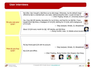 Mobile & Internet
Innovation Arbitrage 245 | 284
© Copyrights 2009. All rights reserved. www.plus8star.com
User interviews
Do you use your
Q Bi?
Not often. But I bought a QQ Show as my QQ image. Otherwise, my the default image
offered by QQ is a standard girl, very basic, without beautiful cloth. I could not bear it.
--- Chen Tingting, female, 21, University student
Yes, I buy QQ VIP identity, decoration for my Q Zone, and food for my QQ Pet. I have
bought three QQ Show, a headgear of 4.8 Q Bi, clothing for 4.5 Q Bi, and a background
of 5.5 Q Bi.
--- Tang Juanjuan, female, 21, Receptionist
About 15 Q Bi every month for QQ VIP identity, and QQ Show
--- Zhang Yuchen, male, 13, Middle school student
How do you buy
Q Bi?
My boy friend paid Q Bi with his account.
--- Tang Juanjuan, female, 21, Receptionist
Buy Q Bi card offline.
--- Chen Tingting, Zhang Yuchen, Gao Xingwei, Gao Hong
 
