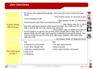 Mobile & Internet
Innovation Arbitrage 246 | 284
© Copyrights 2009. All rights reserved. www.plus8star.com
User interviews
A story about
QQ and you
My first love story happened through QQ. I met a boy when I was 16 years old in high-
school.
--- Chen Tingting, female, 21, University student
I met my husband on QQ.
--- Tang Juanjuan, female, 21, Receptionist
I found long-lost some friends and classmates by QQ..
--- Pang Yanwei, male, 25, IT admin
One of my classmates in primary school moved to another city. I really miss him. We
keep in touch by QQ, text chat, webcam chat, and game.
--- Zhang Yuchen, male, 13, Middle school student
The first buddy in my QQ list is the girl from whom I bought DVD on eBay. Later we
became friends. But she hadn’t been online for a while because she got ill seriously. Then
I lost her contact because the owner of her QQ number changed. I don’t know what
happened to her.
--- Gao Xingwei, female, 37, Restaurant owner
Pros and cons
of QQ ?
Pros
• Convenient to communicate
• Learn about stranger’s life
• Help save on telephone fees
• Ease of use
• Entertaining
Cons
• Too many paying services
• Account security
• Some useless functions and services
 