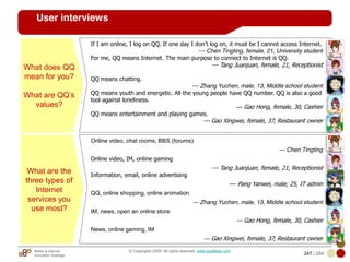 Mobile & Internet
Innovation Arbitrage 247 | 284
© Copyrights 2009. All rights reserved. www.plus8star.com
User interviews
What does QQ
mean for you?
What are QQ‘s
values?
If I am online, I log on QQ. If one day I don’t log on, it must be I cannot access Internet.
--- Chen Tingting, female, 21, University student
For me, QQ means Internet. The main purpose to connect to Internet is QQ.
--- Tang Juanjuan, female, 21, Receptionist
QQ means chatting.
--- Zhang Yuchen, male, 13, Middle school student
QQ means youth and energetic. All the young people have QQ number. QQ is also a good
tool against loneliness.
--- Gao Hong, female, 30, Cashier
QQ means entertainment and playing games.
--- Gao Xingwei, female, 37, Restaurant owner
What are the
three types of
Internet
services you
use most?
Online video, chat rooms, BBS (forums)
--- Chen Tingting
Online video, IM, online gaming
--- Tang Juanjuan, female, 21, Receptionist
Information, email, online advertising
--- Pang Yanwei, male, 25, IT admin
QQ, online shopping, online animation
--- Zhang Yuchen, male, 13, Middle school student
IM, news, open an online store
--- Gao Hong, female, 30, Cashier
News, online gaming, IM
--- Gao Xingwei, female, 37, Restaurant owner
 