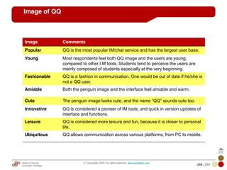 Mobile & Internet
Innovation Arbitrage 248 | 284
© Copyrights 2009. All rights reserved. www.plus8star.com
Image of QQ
Image Comments
Popular QQ is the most popular IM/chat service and has the largest user base.
Young Most respondents feel both QQ image and the users are young,
compared to other I.M tools. Students tend to perceive the users are
mainly composed of students especially at the very beginning.
Fashionable QQ is a fashion in communication. One would be out of date if he/she is
not a QQ user.
Amiable Both the penguin image and the interface feel amiable and warm.
Cute The penguin image looks cute, and the name ―QQ‖ sounds cute too.
Innovative QQ is considered a pioneer of IM tools, and quick in version updates of
interface and functions.
Leisure QQ is considered more leisure and fun, because it is closer to personal
life.
Ubiquitous QQ allows communication across various platforms, from PC to mobile.
 