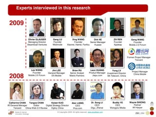 Mobile & Internet
Innovation Arbitrage 250 | 284
© Copyrights 2009. All rights reserved. www.plus8star.com
Experts interviewed in this research
Leo WANG
Founder
Mobile 2.0 Forum
Jim LEE
General Manager
EA Mobile
Gang WANG
Founder
Mobile 2.0 Forum
Xing WANG
Founder
Xiaonei, Hainei, Fanfou
Brian RU
Senior Analyst
Matrix Partners
Zili REN
Founder
Appleap
Project Manager
China Mobile
Olivier GLAUSER
Managing Director
Steamboat Ventures
Gang LU
Founder
Mobinode
Yong LV
Investment Director
SK Telecom, China
Leon HUANG
Product Manager
Jiapu.com
Former Project Manager
Tencent
Catherine CHAN
IR General Manager
Tencent
Kaiser KUO
Digital Strategy Director
Ogilvy China
Tangos CHAN
Editor
China Web 2.0 Review
Alex LIANG
CEO
Pica.com
Dr. Song LI
CEO
Digu, Zhenai
Buddy YE
CEO
Wangyou Media
Wayne SHIONG
Partner
WI Harper
2008
2009
Dirk HE
Senior Manager
Huawei
 