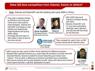 Mobile & Internet
Innovation Arbitrage 253 | 284
© Copyrights 2009. All rights reserved. www.plus8star.com
• Note: Xiaonei and Kaixin001 are the leading real-name SNS in China.
• They don‘t compete directly,
as QQ IM is not using real
name and is also used to
meet strangers. Xiaonei and
Kaixin001 are based on real
identity and respectively
target students and young
white collars.
• The large IM user base of
QQ makes it easy to launch
any new service.
Olivier GLAUSER
Managing Director
Steamboat Ventures
Leo WANG
Founder
Mobile 2.0 Forum
• QQ‘s SNS (Qzone &
Xiaoyou) compete directly
with them.
• Xiaonei, Kaixin001 and
51.com have potential to
steal QQ users' attention
and QQ has felt this threat
for the first time.
Gang LU
Founder, Mobinode
• QQ‘s users are also users of other social networks for different purposes.
• Despite QQ‘s special functions (e.g. super large file transfer) or private chat with
important friends, Xiaonei is better for social networking as it looks more
―mature‖. This is rather a difference of product orientation than competition.
• QQ cannot combine all of social networks and IM. Users will mature and move to
more mature services. I call that ―graduation of users‖.
Does QQ face competition from Xiaonei, Kaixin or others?
Project Manager
China Mobile
They compete for users‘ time, as QQ
covers almost all the internet users.
 