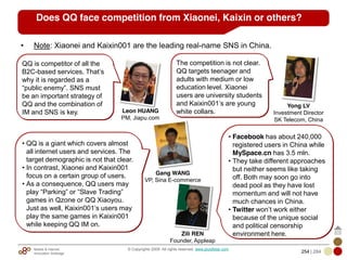 Mobile & Internet
Innovation Arbitrage 254 | 284
© Copyrights 2009. All rights reserved. www.plus8star.com
• Note: Xiaonei and Kaixin001 are the leading real-name SNS in China.
The competition is not clear.
QQ targets teenager and
adults with medium or low
education level. Xiaonei
users are university students
and Kaixin001‘s are young
white collars.
Yong LV
Investment Director
SK Telecom, China
QQ is competitor of all the
B2C-based services. That‘s
why it is regarded as a
―public enemy‖. SNS must
be an important strategy of
QQ and the combination of
IM and SNS is key. Leon HUANG
PM, Jiapu.com
Gang WANG
VP, Sina E-commerce
• QQ is a giant which covers almost
all internet users and services. The
target demographic is not that clear.
• In contrast, Xiaonei and Kaixin001
focus on a certain group of users.
• As a consequence, QQ users may
play ―Parking‖ or ―Slave Trading‖
games in Qzone or QQ Xiaoyou.
Just as well, Kaixin001‘s users may
play the same games in Kaixin001
while keeping QQ IM on.
Does QQ face competition from Xiaonei, Kaixin or others?
• Facebook has about 240,000
registered users in China while
MySpace.cn has 3.5 mln.
• They take different approaches
but neither seems like taking
off. Both may soon go into
dead pool as they have lost
momentum and will not have
much chances in China.
• Twitter won‘t work either
because of the unique social
and political censorship
environment here.Zili REN
Founder, Appleap
 