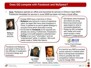 Mobile & Internet
Innovation Arbitrage 255 | 284
© Copyrights 2009. All rights reserved. www.plus8star.com
• Note: MySpace opened an office and launched its service in China in April 2007.
Facebook translated its service in June 2008 but does not have a local office.
Does QQ compete with Facebook and MySpace?
• Foreign SNS have a hard time in China.
• MySpace was doing ok in terms of registered
users, but again like many other foreigners in
China, it wanted to re-use its global strategy to
conquer China which obviously is wrong.
• It‘s too late for Facebook as its copycats are
already very strong. Furthermore, Facebook‘s
strategy is not well adapted to entertainment.
• Twitter is too much "information" and not
―entertainment‖ either. In addition, QQ could
easily create a Twitter-like feature.
Gang LU
Founder
Mobinode
Leo WANG
Founder
Mobile 2.0 Forum
Facebook and MySpace
are weak in China due to
the difficulty in localization
of product design and
promotion.
Xing WANG
Founder
Xiaonei, Hainei, Fanfou
It is hard for any SNS to succeed
across cultures in markets when
there is strong local competition.
China is possibly the most
competitive market in the world
now for foreign SNS.
Former Project Manager
Tencent
• QQ follows what Facebook
and others are doing.
• Qzone launched social
apps based on what is
successful elsewhere.
• Taotao by QQ competes
with Twitter and could
reach quickly a mass
audience if usage grows.
 