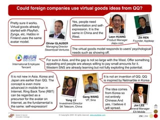 Mobile & Internet
Innovation Arbitrage 256 | 284
© Copyrights 2009. All rights reserved. www.plus8star.com
Could foreign companies use virtual goods ideas from QQ?
Pretty sure it works.
Virtual goods already
started with Playfish,
Zynga, etc. Habbo in
Finland uses the same
avatar model. Olivier GLAUSER
Managing Director
Steamboat Ventures
For sure in Asia, and the gap is not so large with the West. Offer something
appealing and people are always willing to pay small amounts for it.
Western SNS are already learning but not fully exploiting the potential.
Leon HUANG
Product Manager
Jiapu.com
International Employee
Tencent
It is not new in Asia. Korea and
Japan are earlier than QQ. The
concept is even more
advanced in mobile than in
Internet. Ring Back Tone (RBT)
can be regarded as a
precursor for the avatar on
Internet, as the fundamental is
the same: self-expression!
The virtual goods model responds to users' psychological
needs such as showing off.
Yong LV
Investment Director
SK Telecom, China
Yes, people need
differentiation and self-
expression. It is the
same in China and the
West. Zili REN
Founder, Appleap
Gang WANG
VP, Sina
It is not an invention of QQ. QQ
is inspired by Netmarble in Korea
Jim LEE
General Manager
EA Mobile
The idea comes
from Korea so
not entirely
Chinese.And
yes, I believe it
will spread.
 