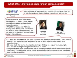 Mobile & Internet
Innovation Arbitrage 257 | 284
© Copyrights 2009. All rights reserved. www.plus8star.com
Which other innovations could foreign companies use?
Various features: screenshot in QQ, chat groups, VIP model (charging
for premium services), diamond levels, integration of services, etc.
International Employee
Tencent
• Tencent is smart. It incubates many
services such QQVideo, Taotao (Twitter
serQQ Bookmark etc, and wait for the
market to mature.
• The CEO of Tudou, one of China‘s
leading video sharing sites, said he does
not worry its direct competitorsvice),, it is
the services run by giants such as Tencent
that are the real threat.
Zili REN
Founder, Appleap
Gang LU
Founder
Mobinode
• QQ Music is a good example. It is music streaming and download client software. One of the cool
features it has is a lyrics button where you can pop up lyrics while the song goes on your
computer screen.
• QQ group chats that lead to dinner parties and night clubbing on a regular basis, solving the
issue of 1 to 1 meeting of strangers that are seen as unsafe.
• Foreign companies need to dive into the culture to identify common human needs hidden behind
the curtain of China‘s Internet culture. That is where QQ and Baidu do better and set themselves
apart from the competition.
 